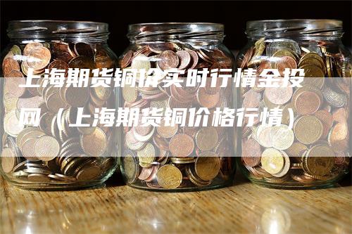 上海期货铜价实时行情金投网（上海期货铜价格行情）