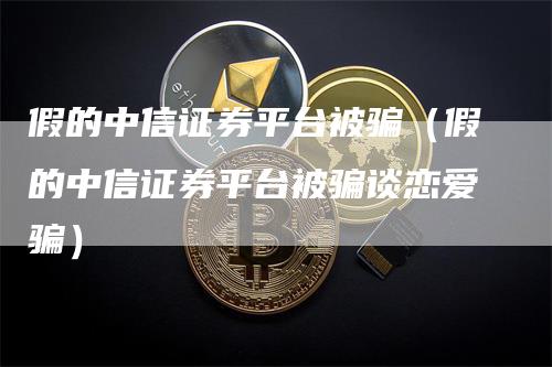 假的中信证券平台被骗（假的中信证券平台被骗谈恋爱骗）