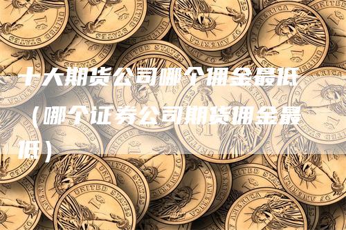 十大期货公司哪个佣金最低（哪个证券公司期货佣金最低）