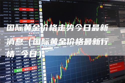 国际黄金价格走势今日最新消息（国际黄金价格最新行情 今日）