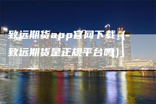 致远期货app官网下载（致远期货是正规平台吗）