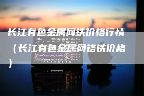 长江有色金属网铁价格行情（长江有色金属网铬铁价格）