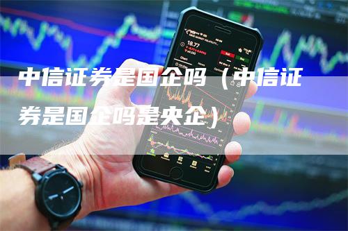 中信证券是国企吗（中信证券是国企吗是央企）