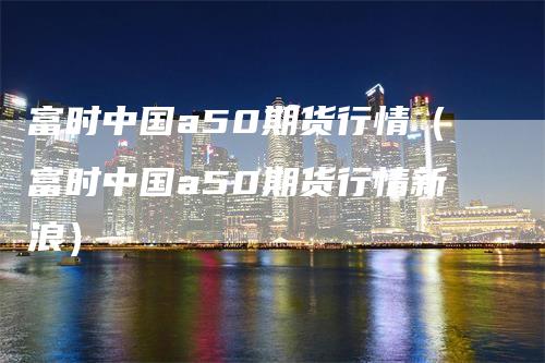 富时中国a50期货行情（富时中国a50期货行情新浪）