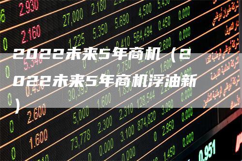 2022未来5年商机（2022未来5年商机浮油新）