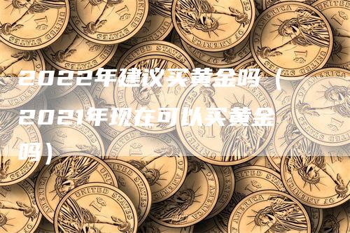 2022年建议买黄金吗（2021年现在可以买黄金吗）