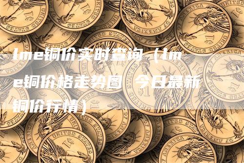 lme铜价实时查询（lme铜价格走势图 今日最新铜价行情）