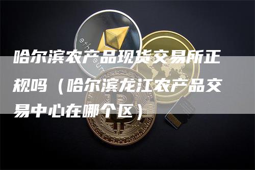 哈尔滨农产品现货交易所正规吗（哈尔滨龙江农产品交易中心在哪个区）