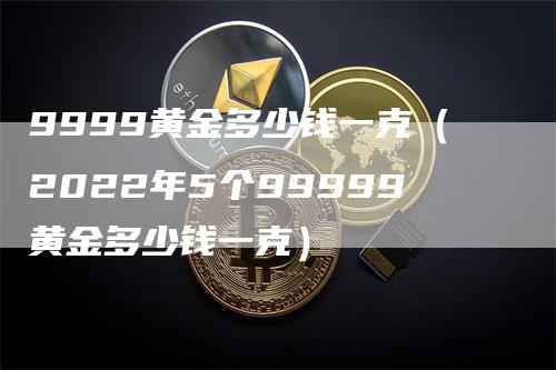 9999黄金多少钱一克（2022年5个99999黄金多少钱一克）