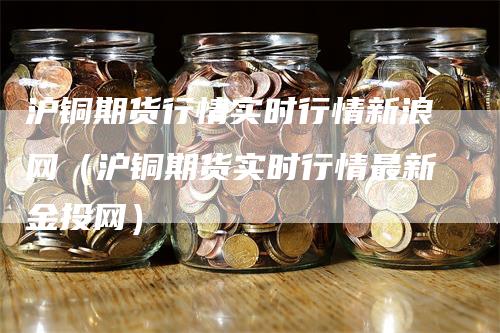 沪铜期货行情实时行情新浪网（沪铜期货实时行情最新金投网）