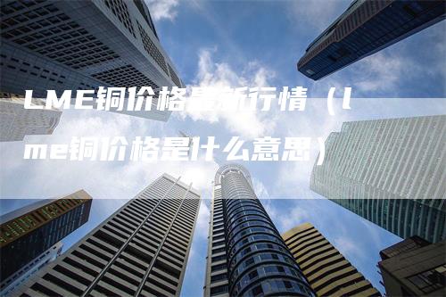 LME铜价格最新行情（lme铜价格是什么意思）