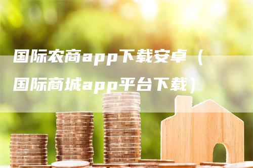 国际农商app下载安卓（国际商城app平台下载）