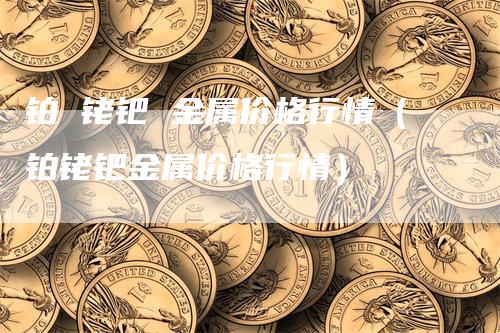 铂 铑钯 金属价格行情（铂铑钯金属价格行情）