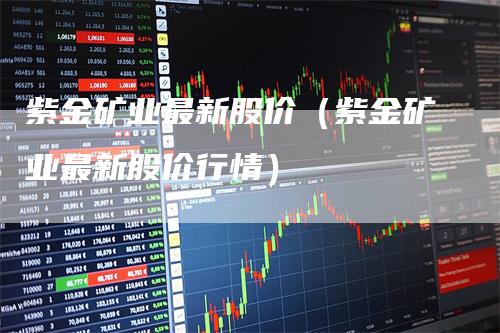 紫金矿业最新股价（紫金矿业最新股价行情）