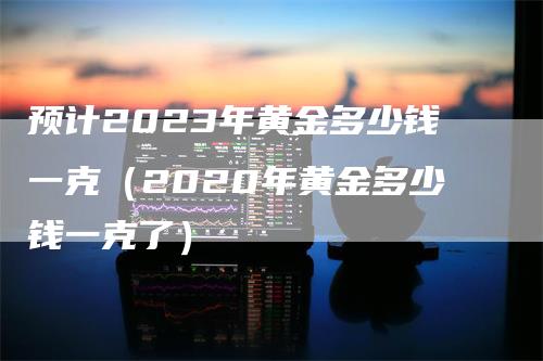 预计2023年黄金多少钱一克（2020年黄金多少钱一克了）