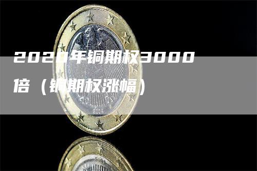 2020年铜期权3000倍（铜期权涨幅）