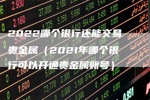 2022哪个银行还能交易贵金属（2021年哪个银行可以开通贵金属账号）