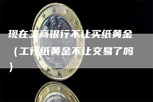 现在工商银行不让买纸黄金（工行纸黄金不让交易了吗）