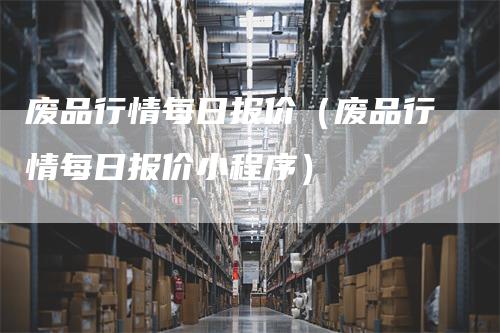 废品行情每日报价（废品行情每日报价小程序）