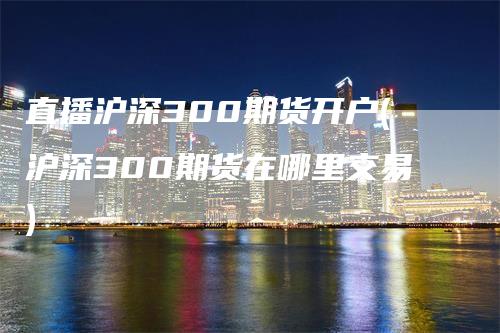 直播沪深300期货开户(沪深300期货在哪里交易)