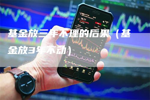 基金放三年不理的后果（基金放3年不动）