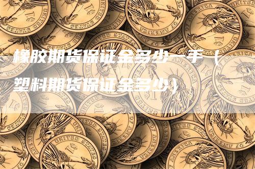 橡胶期货保证金多少一手（塑料期货保证金多少）