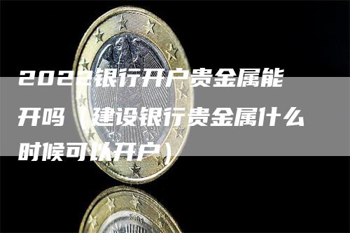 2022银行开户贵金属能开吗（建设银行贵金属什么时候可以开户）