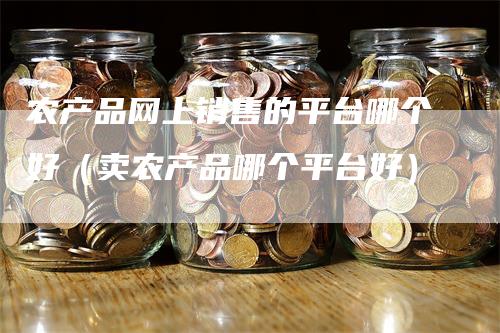 农产品网上销售的平台哪个好（卖农产品哪个平台好）