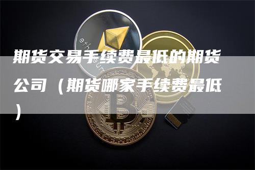 期货交易手续费最低的期货公司（期货哪家手续费最低）