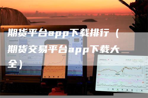 期货平台app下载排行（期货交易平台app下载大全）