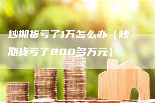 炒期货亏了1万怎么办（炒期货亏了800多万元）