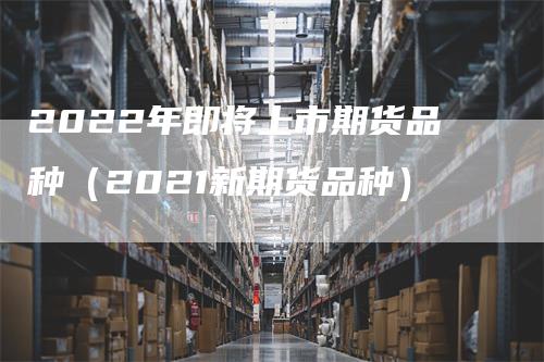 2022年即将上市期货品种（2021新期货品种）