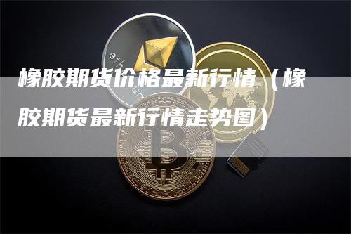 橡胶期货价格最新行情（橡胶期货最新行情走势图）