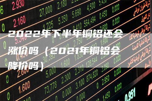 2022年下半年铜铝还会涨价吗（2021年铜铝会降价吗）