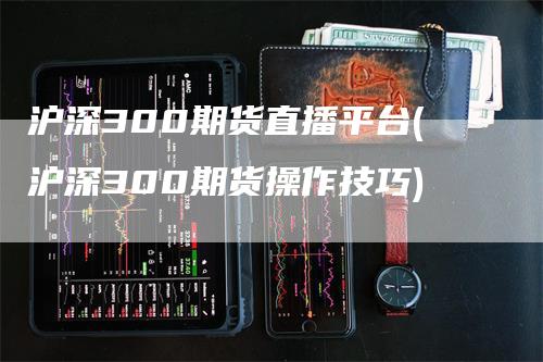 沪深300期货直播平台(沪深300期货操作技巧)