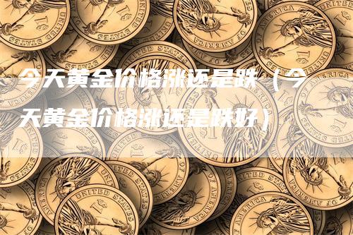 今天黄金价格涨还是跌（今天黄金价格涨还是跌好）