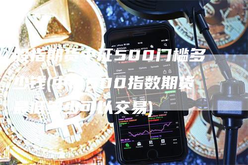 股指期货中证500门槛多少钱(中证500指数期货最低多少可以交易)