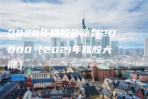 2022年橡胶会涨到20000（2021年橡胶大涨）