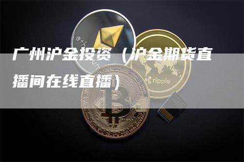 广州沪金投资（沪金期货直播间在线直播）