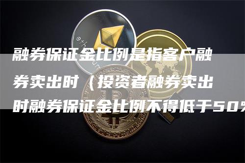 融券保证金比例是指客户融券卖出时（投资者融券卖出时融券保证金比例不得低于50%）