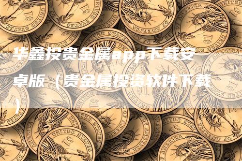 华鑫投贵金属app下载安卓版（贵金属投资软件下载）