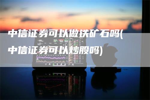 中信证券可以做铁矿石吗(中信证券可以炒股吗)