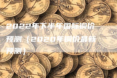 2022年下半年国际铜价预测（2020年铜价最新预测）