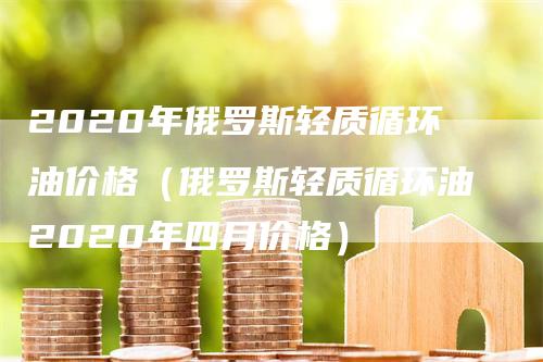 2020年俄罗斯轻质循环油价格（俄罗斯轻质循环油2020年四月价格）