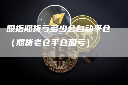 股指期货亏多少会自动平仓（期货老仓平仓盈亏）