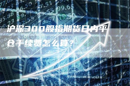 沪深300股指期货日内平仓手续费怎么算？