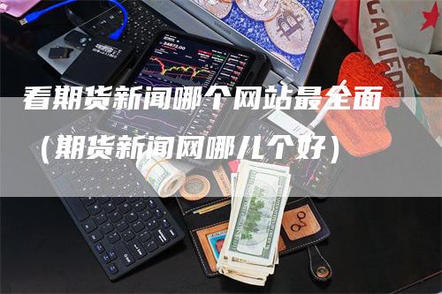 看期货新闻哪个网站最全面（期货新闻网哪儿个好）