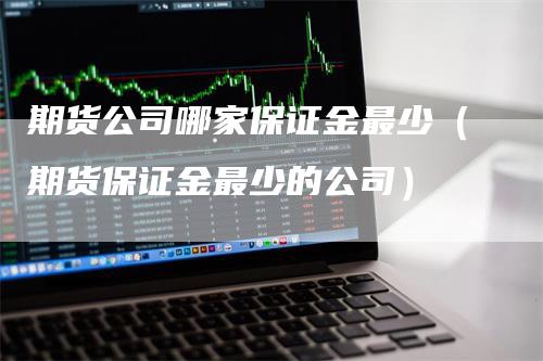 期货公司哪家保证金最少（期货保证金最少的公司）