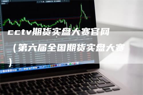 cctv期货实盘大赛官网（第六届全国期货实盘大赛）