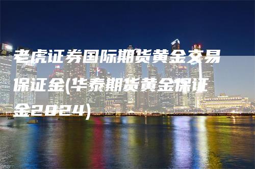 老虎证券国际期货黄金交易保证金(华泰期货黄金保证金2024)